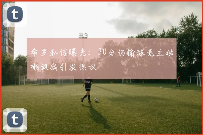 希罗私信曝光：30分仍输球竟主动嘲讽我引发热议
