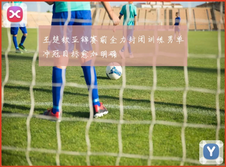王楚钦亚锦赛前全力封闭训练男单冲冠目标愈加明确