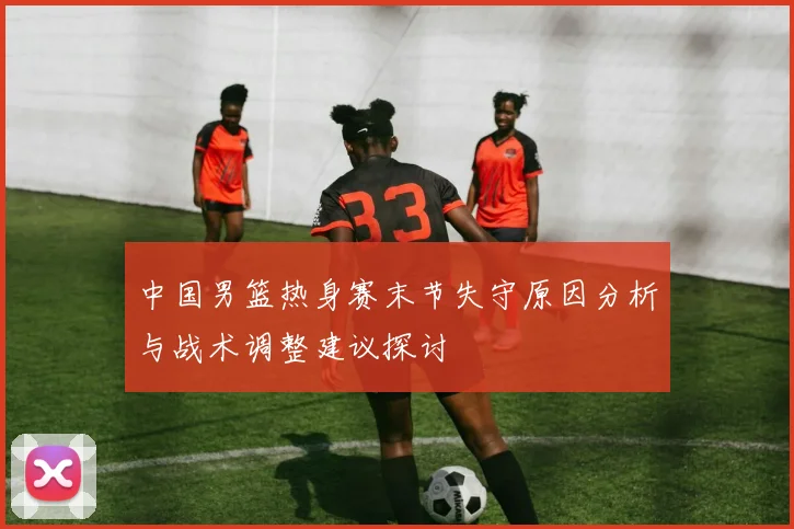 中国男篮热身赛末节失守原因分析与战术调整建议探讨