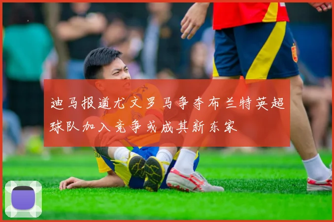迪马报道尤文罗马争夺布兰特英超球队加入竞争或成其新东家