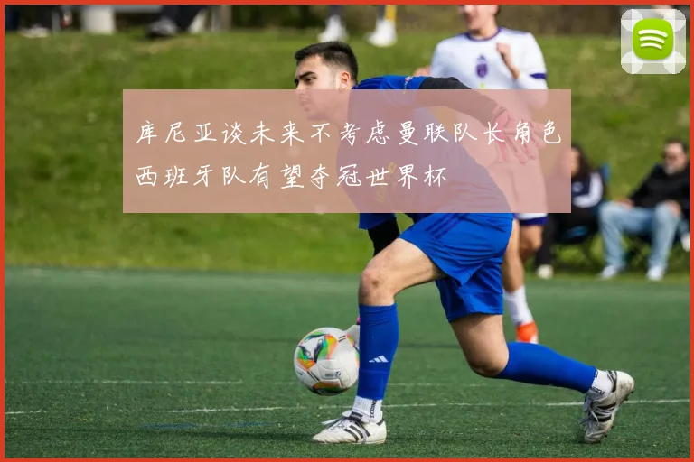 库尼亚谈未来不考虑曼联队长角色西班牙队有望夺冠世界杯